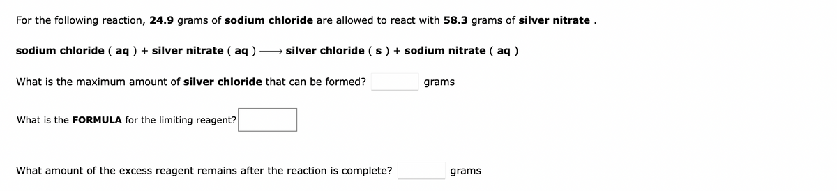 For the following reaction, 24.9 grams of sodium chloride are allowed to react with 58.3 grams of silver nitrate .
sodium chloride ( aq ) + silver nitrate ( aq )
→ silver chloride (s) + sodium nitrate ( aq )
What is the maximum amount of silver chloride that can be formed?
grams
What is the FORMULA for the limiting reagent?
What amount of the excess reagent remains after the reaction is complete?
grams
