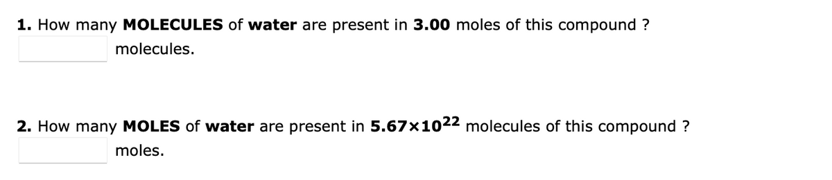 1. How many MOLECULES of water are present in 3.00 moles of this compound ?
molecules.
2. How many MOLES of water are present in 5.67x1022 molecules of this compound ?
moles.
