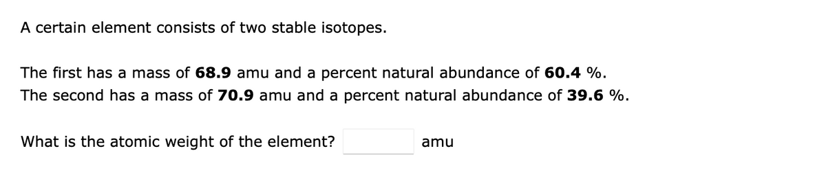 A certain element consists of two stable isotopes.
The first has a mass of 68.9 amu and a percent natural abundance of 60.4 %.
The second has a mass of 70.9 amu and a percent natural abundance of 39.6 %.
What is the atomic weight of the element?
amu
