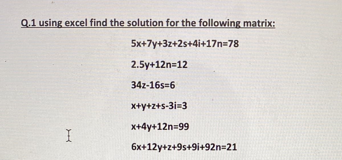 Q.1 using excel find the solution for the following matrix:
5x+7y+3z+2s+4i+17n=78
2.5y+12n=12
34z-16s=6
x+y+z+s-3i=3
x+4y+12n=99
6x+12y+z+9s+9i+92n=21
