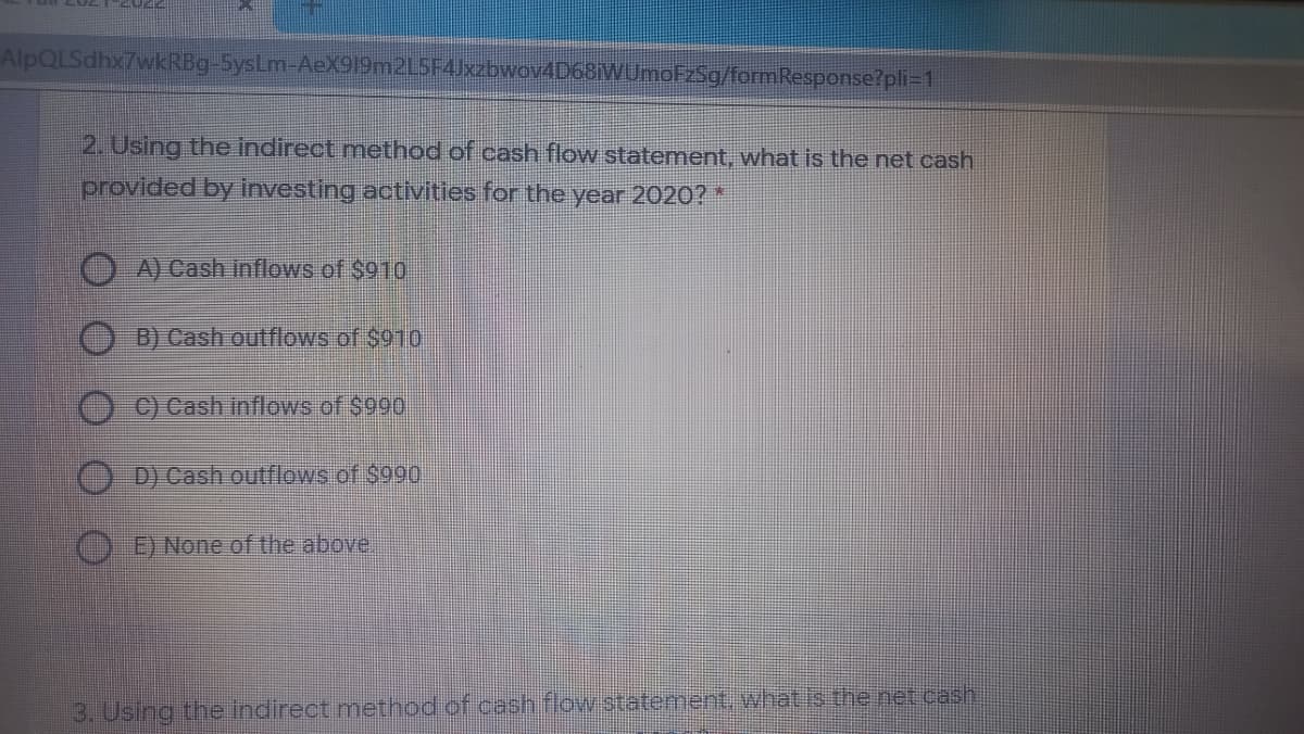 AlpQLSdhx7wkRBg-5ysLm-AeX919m2L5F4Jxzbwov4D68iWUmoFzSg/formResponse?pli=1
2. Using the indirect method of cash flow statement, what is the net cash
provided by investing activities for the year 2020? *
A) Cash inflows of $910
B) Cash outflows of $910
C) Cash inflows of $990
D) Cash outflows.of $990,
E) None of the above.
3. Using the indirect method of cash flow statenent, what is the net cash
