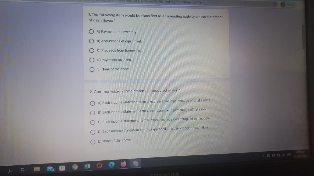 1919m2LSFAJxzbwov4D68iWUmoFzSg/formResponse?pli=1
1. The following item would be classified as an investing activity on the statement
of cash flows: *
O A) Payments for inventory.
O B) Acquisitions of equipment.
O C) Proceeds from borrowing.
O D) Payments on loans.
O E) None of the above.
2. Common-size income statement prepared when:
O A) Each income statement item is expressed as a percentage of total assets.
O B) Each income statement item is expressed as a percentage of net sales.
O C) Each income statement item is expressed as a percentage of net income.
D) Each income statement item is expressed as a percentage of cash flow
O E) None of the above
9:59 AM
eD 40 ENG
22-Dec-2021
M
TOSHIR
O O O OO
