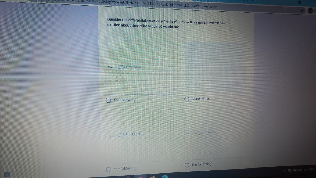 LScloy9fVyrseUFhNGeKn0MIfST1PFsqK5zUEpUn7ywIEEOJCw/formResponse
Consider the differential equation y" + 2xy' +2y = 0. By using power series
solution about the ordinary polnt 0 we obtain:
C 1,23.
Othe following
O None of them
C k 01.23
O the following
the following
Ae d ENG
