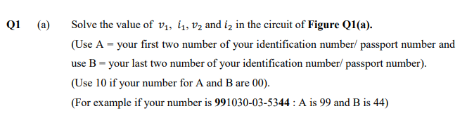 Q1
(a)
Solve the value of v1, i1, vz and iz in the circuit of Figure Q1(a).
(Use A = your first two number of your identification number/ passport number and
use B = your last two number of your identification number/ passport number).
(Use 10 if your number for A and B are 00).
(For example if your number is 991030-03-5344 : A is 99 and B is 44)
