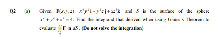 Q2
(a)
Given F(x, y, z) =x*y°i+ y°zj+xz°k and S is the surface of the sphere
x² +y? +z? = 4. Find the integrand that derived when using Gauss's Theorem to
evaluate [[F.n dS . (Do not solve the integration)
