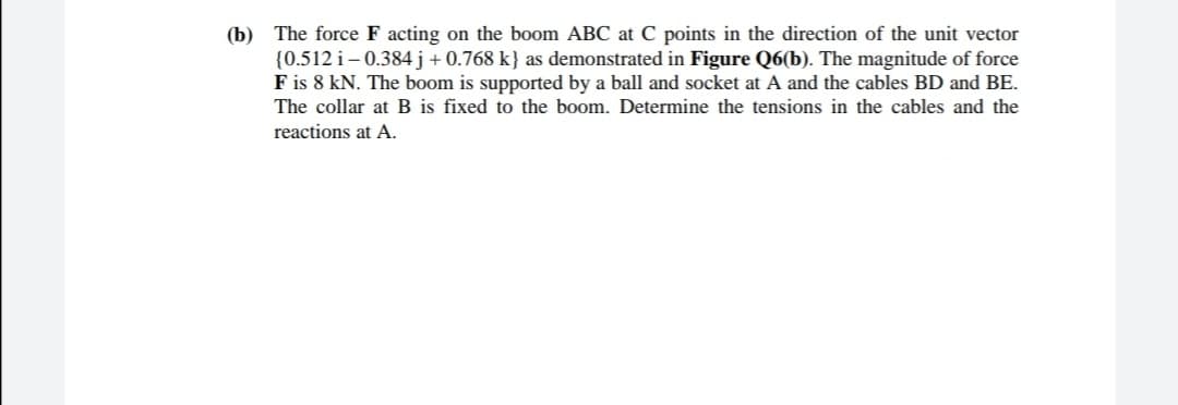 (b) The force F acting on the boom ABC at C points in the direction of the unit vector
{0.512 i– 0.384j+0.768 k} as demonstrated in Figure Q6(b). The magnitude of force
F is 8 kN. The boom is supported by a ball and socket at A and the cables BD and BE.
The collar at B is fixed to the boom. Determine the tensions in the cables and the
reactions at A.

