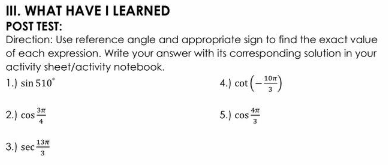 III. WHAT HAVE I LEARNED
POST TEST:
Direction: Use reference angle and appropriate sign to find the exact value
of each expression. Write your answer with its corresponding solution in your
activity sheet/activity notebook.
1.) sin 510
4.) cot (-10")
2.) cos
5.) cos
3.) sec
