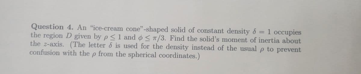 Question 4. An "ice-cream cone"-shaped solid of constant density d = 1 occupies
the region D given by p ≤ 1 and </3. Find the solid's moment of inertia about
the z-axis. (The letter & is used for the density instead of the usual p to prevent
confusion with the p from the spherical coordinates.)