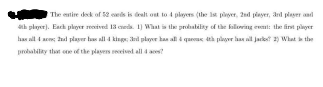 The entire deck of 52 cards is dealt out to 4 players (the Ist player, 2nd player, 3rd player and
4th player). Each player received 13 cards. 1) What is the probability of the following event: the first player
has all 4 aces; 2nd player has all 4 kings; 3rd player has all 4 queens; 4th player has all jacks? 2) What is the
probability that one of the players received all 4 aces?
