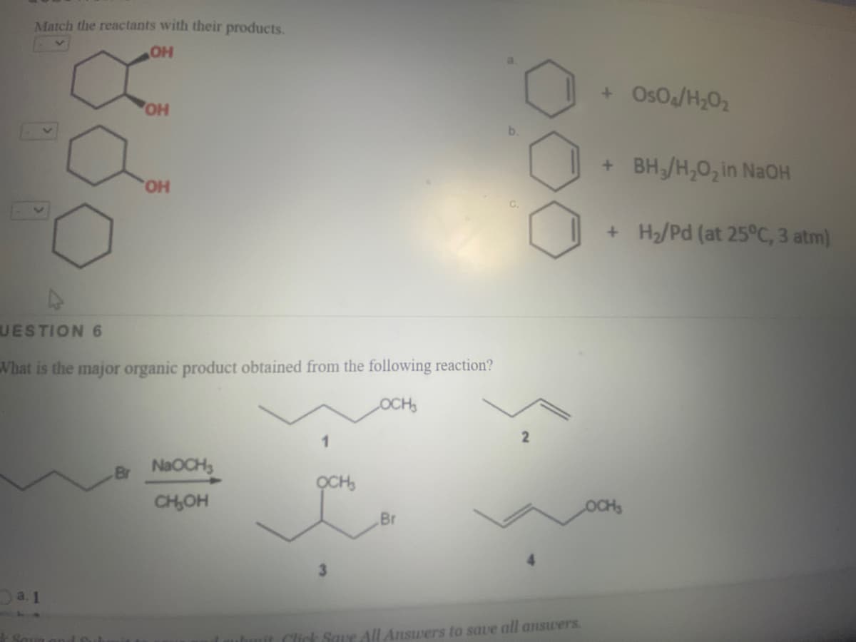 Match the reactants with their products.
+ OsOa/H;02
OH
b.
+ BH/H,0, in NaOH
HO,
+ H/Pd (at 25°C, 3 atm)
UESTION 6
Vhat is the major organic product obtained from the following reaction?
OCH
2
Br NaOCH,
OCH,
CH,OH
Br
3.
a. 1
Click Saue All Answers to save all answers.
