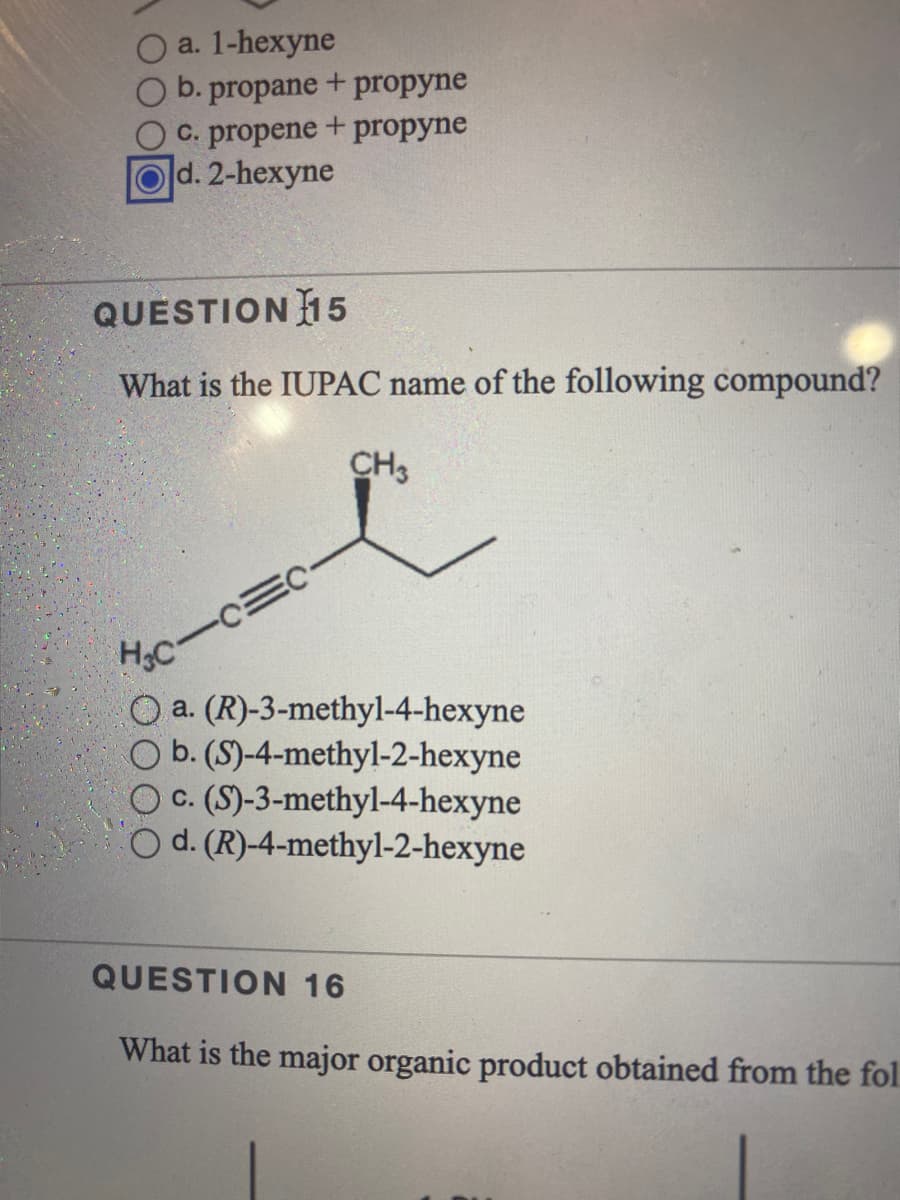 a. 1-hexyne
b. propane + propyne
C. propene + propyne
d. 2-hexyne
QUESTION 15
What is the IUPAC name of the following compound?
CH3
HC
O a. (R)-3-methyl-4-hexyne
CO b. (S)-4-methyl-2-hexyne
c. (S)-3-methyl-4-hexyne
d. (R)-4-methyl-2-hexyne
QUESTION 16
What is the major organic product obtained from the fol.
