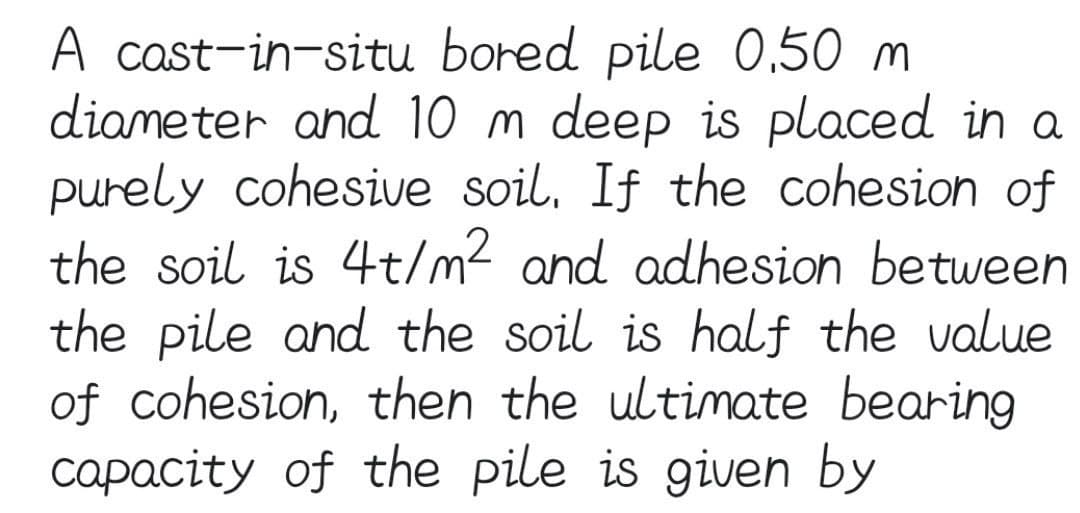 A cast-in-situ bored pile 0,50 m
diameter and 10 m deep is placed in a
purely cohesive soil. If the cohesion of
the soil is 4t/m² and adhesion between
the pile and the soil is half the value
of cohesion, then the ultimate bearing
capacity of the pile is given by