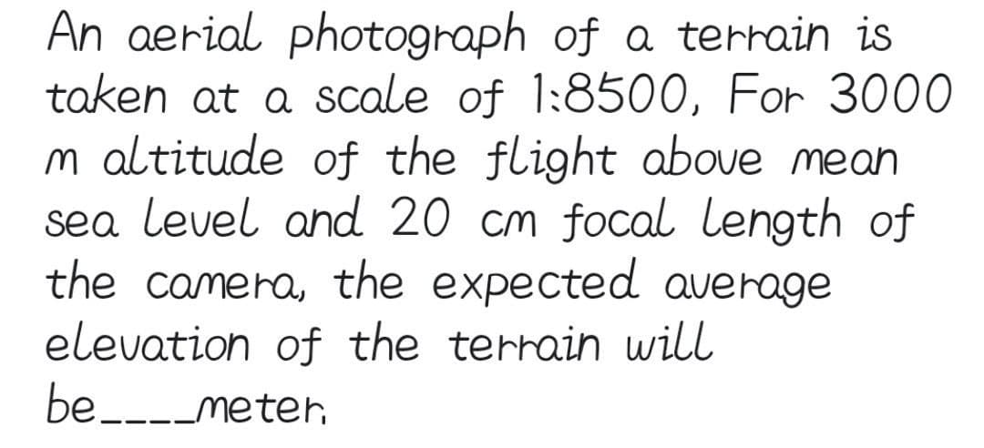 An aerial photograph of a terrain is
taken at a scale of 1:8500, For 3000
m altitude of the flight above mean
sea level and 20 cm focal length of
the camera, the expected average
elevation of the terrain will
be____meter.