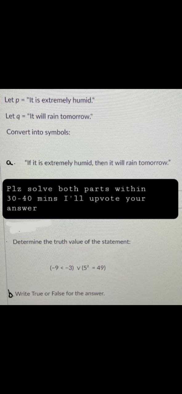 Let p= "It is extremely humid."
Let q = "It will rain tomorrow."
Convert into symbols:
"If it is extremely humid, then it will rain tomorrow."
Plz solve both parts within
30-40 mins I'll upvote your
answer
Determine the truth value of the statement:
(-9 <-3) v (5² = 49)
b. Write True or False for the answer.