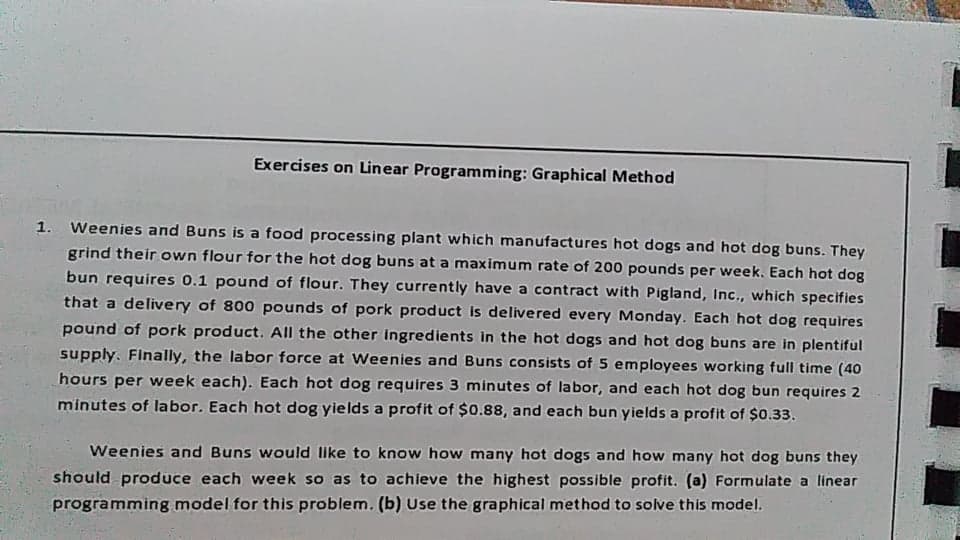 Exercises on Linear Programming: Graphical Method
1. Weenies and Buns is a food processing plant which manufactures hot dogs and hot dog buns. They
grind their own flour for the hot dog buns at a maximum rate of 200 pounds per week. Each hot dog
bun requires 0.1 pound of flour. They currently have a contract with Pigland, Inc., which specifies
that a delivery of 800 pounds of pork product is delivered every Monday. Each hot dog requires
pound of pork product. All the other ingredients in the hot dogs and hot dog buns are in plentiful
supply. Finally, the labor force at Weenies and Buns consists of 5 employees working full time (40
hours per week each). Each hot dog requires 3 minutes of labor, and each hot dog bun requires 2
minutes of labor. Each hot dog yields a profit of $0.88, and each bun yields a profit of $0.33.
Weenies and Buns would Ilike to know how many hot dogs and how many hot dog buns they
should produce each week so as to achleve the highest possible profit. (a) Formulate a linear
programming model for this problem. (b) Use the graphical method to solve this model.
