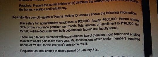 Required: Prepere the Joumal entries to: (a) distribute the weekly
the bonus, vacation and holiday pay.
rue
R4 Monthly payroll register of Hanna Institule for January shows the following information:.
The salary for administrative employees is P20,000; faculty, P300,000. Hanna shareo
P2,500 will be deducted from both departments (admin and faculty) each.
There are 5 faculty members with equal salaries; two of them are most senlor and entitler
to avail 2 weeks pald leave every year. Mr. Johnson, one of two senior members, received
bonus of P1,000 for his last year's awesome result.
Required: Journal entries to record payroll on January 31st.
