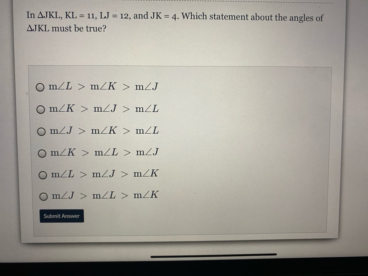 In AJKL, KL = 11, LJ = 12, and JK = 4. Which statement about the angles of
%3D
AJKL must be true?
O m/L > mZK > mZJ
O m/K > mZJ > mZL
O m/J > mZK > mZL
O m/K > m/L > mZJ
O m/L > mZJ > mZK
O mZJ > mZL > mZK
Submit Answer
