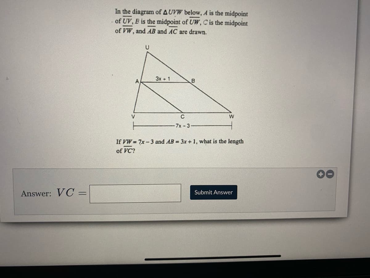 In the diagram of AUVW below, A is the midpoint
of UV, B is the midpoint of UW, Cis the midpoint
of VW, and AB and AC are drawn.
3x + 1
V
7x-3
If VW= 7x-3 and AB = 3x + 1, what is the length
of VC?
Answer: VC =
Submit Answer
