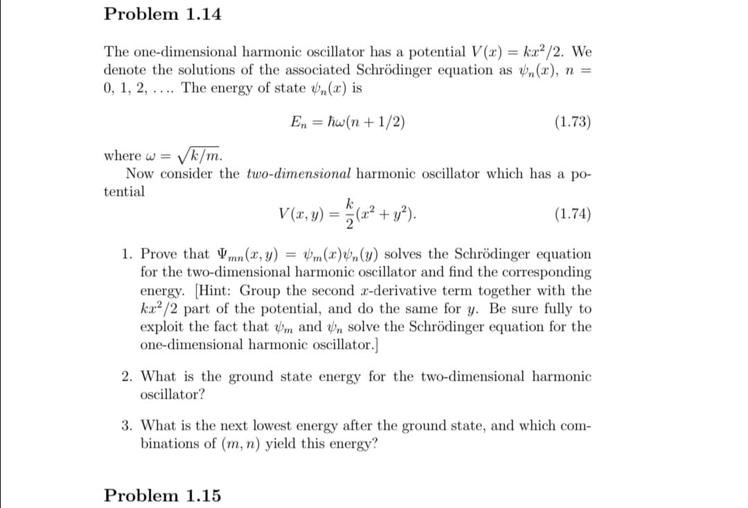 Problem 1.14
The one-dimensional harmonic oscillator has a potential V(x) = ka² /2. We
denote the solutions of the associated Schrödinger equation as n(x), n =
0, 1, 2, ... The energy of state „(x) is
En = hw(n + 1/2)
(1.73)
where w = V
Now consider the two-dimensional harmonic oscillator which has a po-
Vk/m.
tential
k
V (2, y) = (2² + y*).
(1.74)
1. Prove that Vmn(x, y)
for the two-dimensional harmonic oscillator and find the corresponding
energy. [Hint: Group the second x-derivative term together with the
ka? /2 part of the potential, and do the same for y. Be sure fully to
exploit the fact that m and n solve the Schrödinger equation for the
one-dimensional harmonic oscillator.]
Vm(x)vn(y) solves the Schrödinger equation
2. What is the ground state energy for the two-dimensional harmonic
ocillator?
3. What is the next lowest energy after the ground state, and which com-
binations of (m, n) yield this energy?
Problem 1.15
