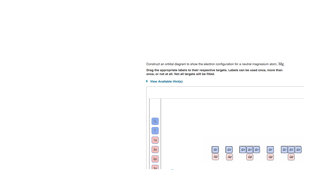 Construct an orbital diagram to show the electron configuration for a neutral magnesium atom, Mg.
Drag the appropriate labels to their respective targets. Labels can be used once, more than
once, or not at all. Not all targets will be filled.
• View Available Hint(s)
11
1s
2s
G1
G1
G1 G1 G1
G1
G1 G1 G1
G2
G2
G2
G2
G2
2p
3s
