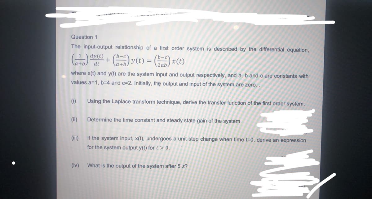 Question 1
The input-output relationship of a first order system is described by the differential equation,
+) v) = () x(e)
1
dy(t)
b-c'
a+b.
dt
2ab
where x(t) and y(t) are the system input and output respectively, and a, b and c are constants with
values a=1, b=D4 and c=2. Initially, the output and input of the system are zero. .
(i)
Using the Laplace transform technique, derive the transfer function of the first order system.
(ii)
Determine the time constant and steady state gain of the system.
(ii)
If the system input, x(t), undergoes a unit step change when time t=0, derive an expression
for the system output y(t) for t > 0.
(iv)
What is the output of the system after 5 s?
