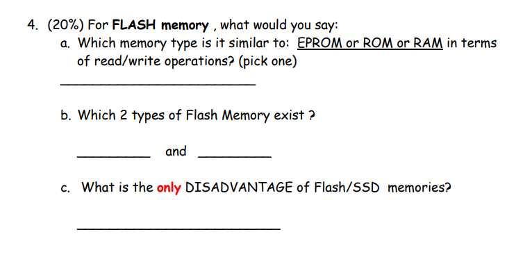 4. (20%) For FLASH memory , what would you say:
a. Which memory type is it similar to: EPROM or ROM or RAM in terms
of read/write operations? (pick one)
b. Which 2 types of Flash Memory exist ?
and
c. What is the only DISADVANTAGE of Flash/SSD memories?
