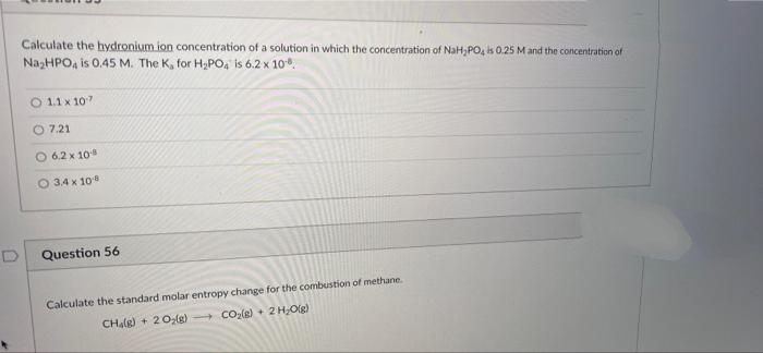 Calculate the hydronium ion concentration of a solution in which the concentration of NaH,PO4 is 0.25 M and the concentration of
NazHPO, is 0.45 M. The K, for H;PO, is 6.2 x 10.
1.1 x 107
O 7.21
6.2 x 10
O 3.4 x 10
Question 56
Calculate the standard molar entropy change for the combustion of methane.
CHalg) + 20(g) CO2(g) + 2 H,O(g)
D.
