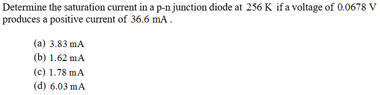 Determine the saturation current in a p-n junction diode at 256 K if a voltage of 0.0678 V
produces a positive current of 36.6 mA .
(а) 3.83 mA
(b) 1.62 mA
(c) 1.78 mA
(d) 6.03 mA
