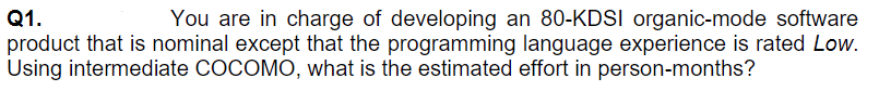 Q1.
product that is nominal except that the programming language experience is rated Low.
Using intermediate COCOMO, what is the estimated effort in person-months?
You are in charge of developing an 80-KDSI organic-mode software
