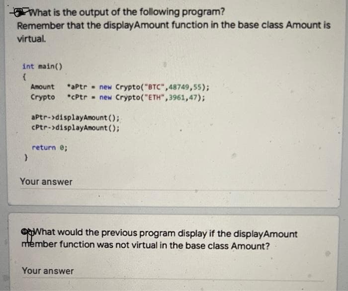 What is the output of the following program?
Remember that the displayAmount function in the base class Amount is
virtual.
int main()
*aPtr - new Crypto("BTC",48749,55);
*CPtr - new Crypto("ETH",3961,47);
Amount
Crypto
aPtr->displayAmount ();
CPtr->displayAmount ();
return e;
Your answer
OWhat would the previous program display if the displayAmount
member function was not virtual in the base class Amount?
Your answer
