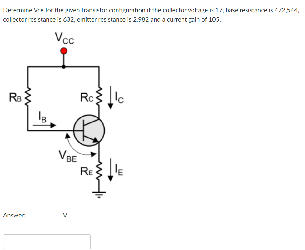 Determine Vce for the given transistor configuration if the collector voltage is 17, base resistance is 472,544,
collector resistance is 632, emitter resistance is 2,982 and a current gain of 105.
Vcc
RB {
Rc
VBE
RE
Answer:
V
