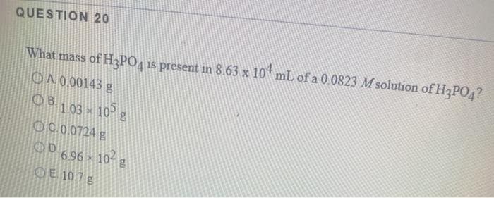 QUESTION 20
What mass of H3PO4 is present in 8.63 x 10* mL of a 0.0823 M solution of H3PO4?
OA 0.00143 g
OB103 10 g
OC.0.0724 g
OD 696x 10-g
OE 10.7g
