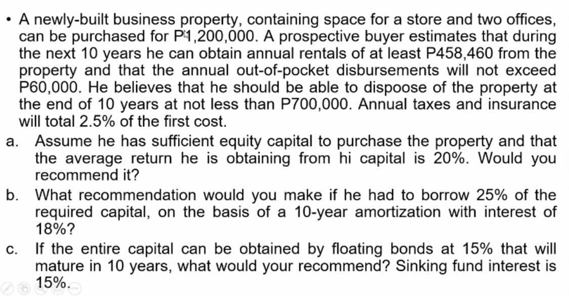 A newly-built business property, containing space for a store and two offices,
can be purchased for P1,200,000. A prospective buyer estimates that during
the next 10 years he can obtain annual rentals of at least P458,460 from the
property and that the annual out-of-pocket disbursements will not exceed
P60,000. He believes that he should be able to dispoose of the property at
the end of 10 years at not less than P700,000. Annual taxes and insurance
will total 2.5% of the first cost.
a. Assume he has sufficient equity capital to purchase the property and that
the average return he is obtaining from hi capital is 20%. Would you
recommend it?
b. What recommendation would you make if he had to borrow 25% of the
required capital, on the basis of a 10-year amortization with interest of
18%?
C.
If the entire capital can be obtained by floating bonds at 15% that will
mature in 10 years, what would your recommend? Sinking fund interest is
Oe 15%.
