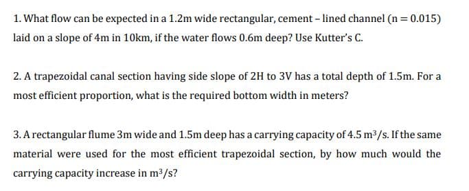 1. What flow can be expected in a 1.2m wide rectangular, cement – lined channel (n = 0.015)
laid on a slope of 4m in 10km, if the water flows 0.6m deep? Use Kutter's C.
2. A trapezoidal canal section having side slope of 2H to 3V has a total depth of 1.5m. For a
most efficient proportion, what is the required bottom width in meters?
3. A rectangular flume 3m wide and 1.5m deep has a carrying capacity of 4.5 m³/s. If the same
material were used for the most efficient trapezoidal section, by how much would the
carrying capacity increase in m3/s?
