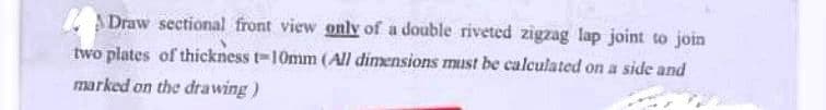 Draw sectional front view only of a double riveted zigzag lap joint to join
two plates of thickness 1-10mm (All dimensions must be calculated on a side and
marked on the drawing)