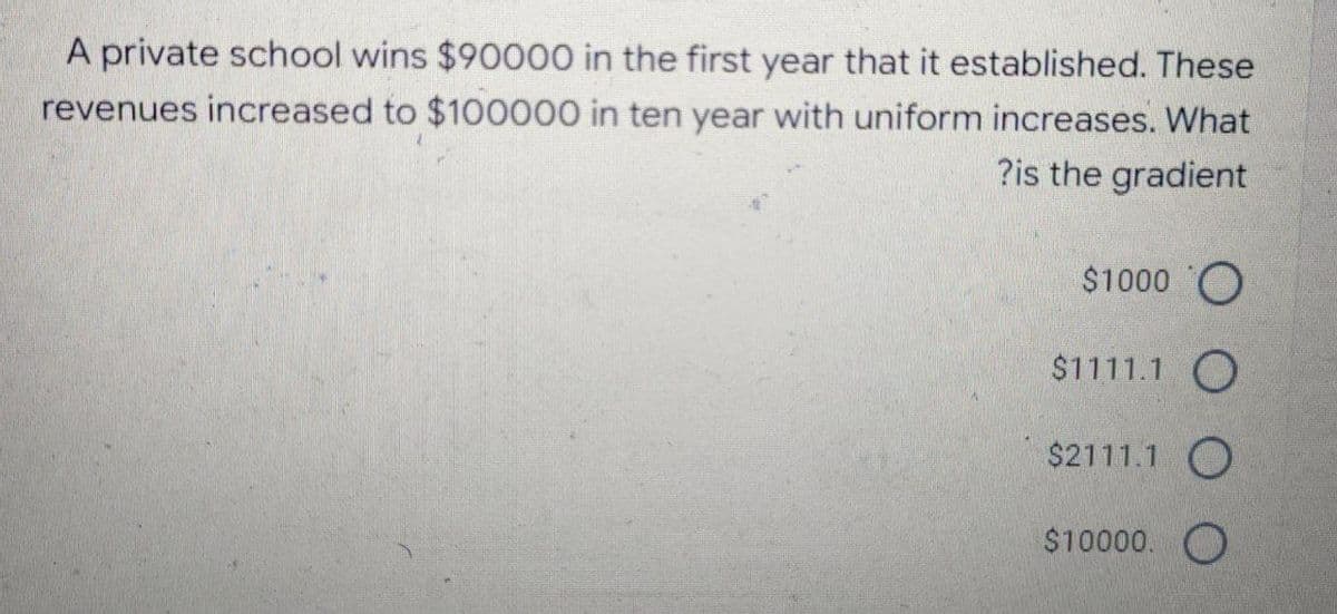 A private school wins $90000 in the first year that it established. These
revenues increased to $100000 in ten year with uniform increases. What
?is the gradient
$1000 O
$1111.1 O
$2111.1 O
$10000. O