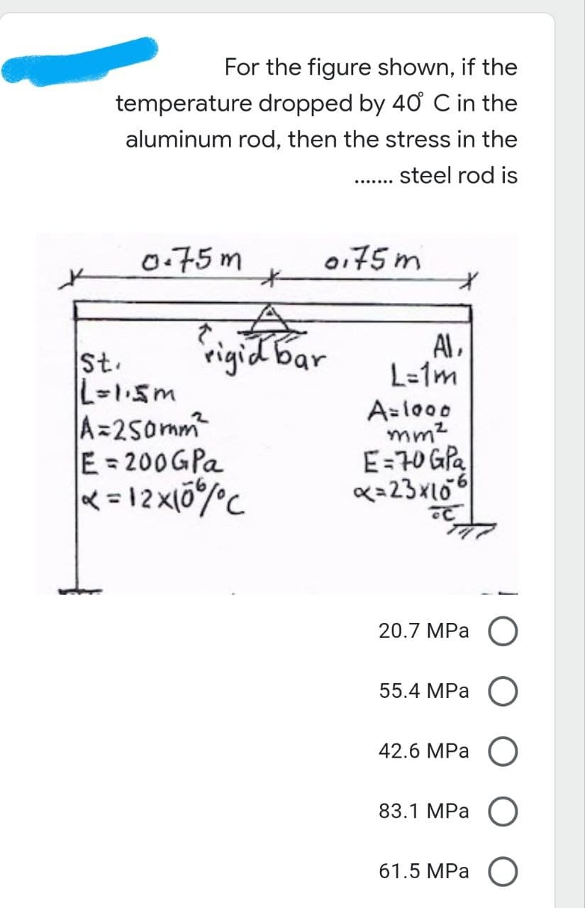 For the figure shown, if the
temperature dropped by 40° C in the
aluminum rod, then the stress in the
steel rod is
0.75m
0175m
*
₹.
rigid bar
St.
|L=1.5m
A=250mm²
E=200GPa
x = 12×106/C
AL
L=1m
A=1000
mm²
E=70 GP₂
x=23x106
20.7 MPa O
55.4 MPa O
42.6 MPa O
83.1 MPa O
61.5 MPa O