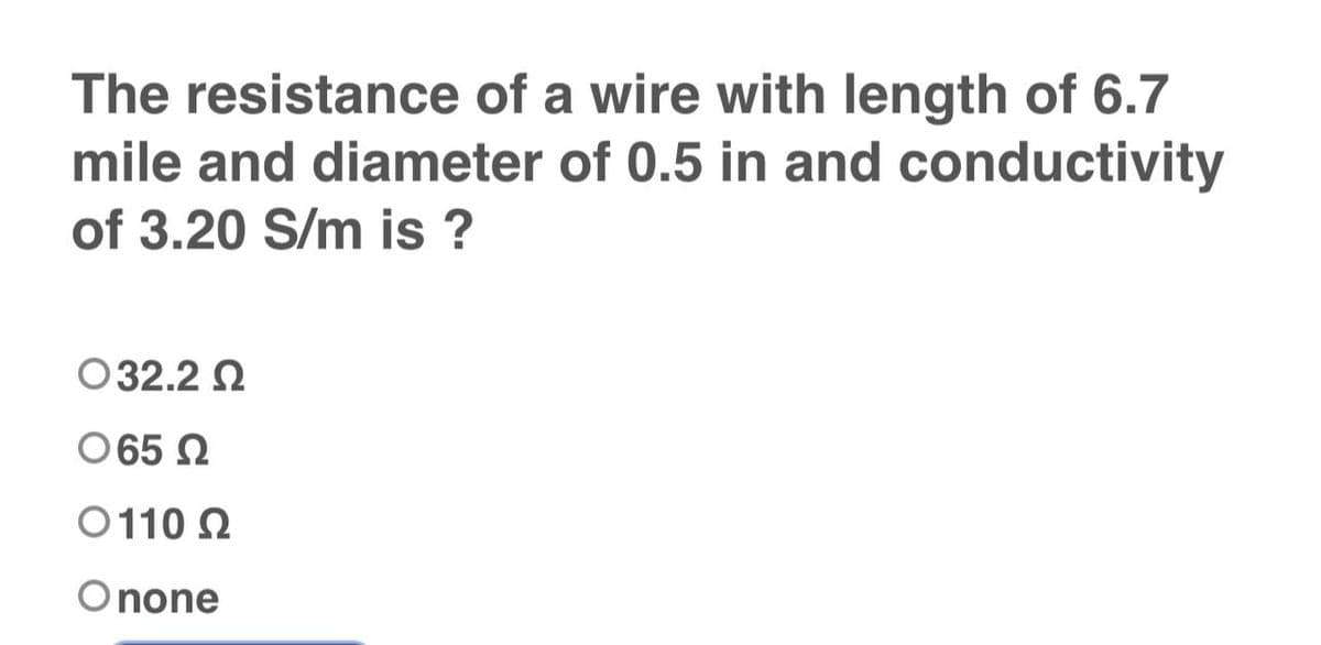 The resistance of a wire with length of 6.7
mile and diameter of 0.5 in and conductivity
of 3.20 S/m is ?
O 32.2 Ω
O 65 Ω
Ο 110 Ω
Onone