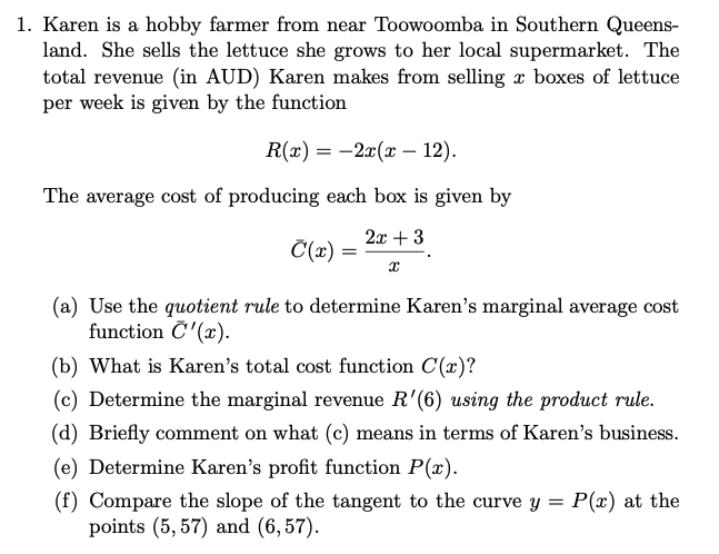 1. Karen is a hobby farmer from near Toowoomba in Southern Queens-
land. She sells the lettuce she grows to her local supermarket. The
total revenue (in AUD) Karen makes from selling x boxes of lettuce
per week is given by the function
R(x) = 2x(x - 12).
The average cost of producing each box is given by
2x + 3
C(x) =
X
(a) Use the quotient rule to determine Karen's marginal average cost
function C'(x).
(b) What is Karen's total cost function C(x)?
(c) Determine the marginal revenue R'(6) using the product rule.
(d) Briefly comment on what (c) means in terms of Karen's business.
(e) Determine Karen's profit function P(x).
(f) Compare the slope of the tangent to the curve y = P(x) at the
points (5,57) and (6,57).