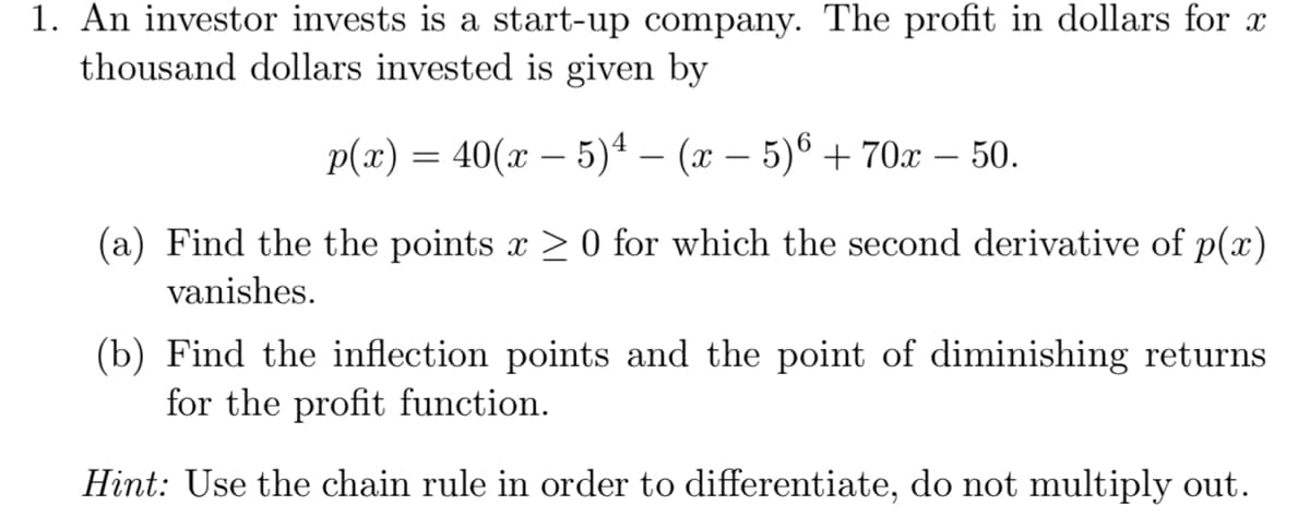 1. An investor invests is a start-up company. The profit in dollars for x
thousand dollars invested is given by
p(x) = 40(x – 5)4 – (x – 5)6 + 70x – 50.
(a) Find the the points x > 0 for which the second derivative of p(x)
vanishes.
(b) Find the inflection points and the point of diminishing returns
for the profit function.
Hint: Use the chain rule in order to differentiate, do not multiply out.
