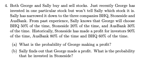 4. Both George and Sally buy and sell stocks. Just recently George has
invested in one particular stock but won't tell Sally which stock it is.
Sally has narrowed it down to the three companies BHQ, Stoneside and
AusBank. From past experience, Sally knows that George will choose
BHQ 50% of the time, Stoneside 20% of the time, and AusBank 30%
of the time. Historically, Stoneside has made a profit for investors 90%
of the time, AusBank 80% of the time and BHQ 60% of the time.
(a) What is the probability of George making a profit?
(b) Sally finds out that George made a profit. What is the probability
that he invested in Stoneside?