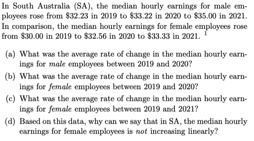 In South Australia (SA), the median hourly earnings for male em-
ployees rose from $32.23 in 2019 to $33.22 in 2020 to $35.00 in 2021.
In comparison, the median hourly earnings for female employees rose
from $30.00 in 2019 to $32.56 in 2020 to $33.33 in 2021. ¹
(a) What was the average rate of change in the median hourly earn-
ings for male employees between 2019 and 2020?
(b) What was the average rate of change in the median hourly earn-
ings for female employees between 2019 and 2020?
(c) What was the average rate of change in the median hourly earn-
ings for female employees between 2019 and 2021?
(d) Based on this data, why can we say that in SA, the median hourly
earnings for female employees is not increasing linearly?