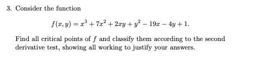 3. Consider the function
f(x, y) = 2° + 7æ? + 2æy + y? – 19x – 4y + 1.
Find all critical points of f and classify them according to the second
derivative test, showing all working to justify your answers.
