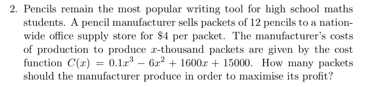 2. Pencils remain the most popular writing tool for high school maths
students. A pencil manufacturer sells packets of 12 pencils to a nation-
wide office supply store for $4 per packet. The manufacturer's costs
of production to produce x-thousand packets are given by the cost
function C(x)
should the manufacturer produce in order to maximise its profit?
0.1a3
6x2 + 1600x + 15000. How many packets
