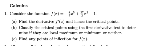 Calculus
1. Consider the function f(x) = -5+7²-1.
(a) Find the derivative f'(x) and hence the critical points.
(b) Classify the critical points using the first derivative test to deter-
mine if they are local maximum or minimum or neither.
(c) Find any points of inflection for f(x).