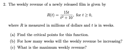2. The weekly revenue of a newly released film is given by
15t
R(t)
for t 2 0,
t2 + 10'
where R is measured in millions of dollars and t is in weeks.
(a) Find the critical points for this function.
(b) For how many weeks will the weekly revenue be increasing?
(c) What is the maximum weekly revenue?
