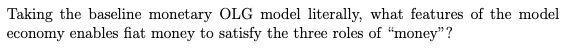 Taking the baseline monetary OLG model literally, what features of the model
economy enables fiat money to satisfy the three roles of "money"?
