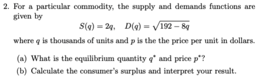 2. For a particular commodity, the supply and demands functions are
given by
S(q) = 2q, D(q) = √192-8q
where q is thousands of units and p is the the price per unit in dollars.
(a) What is the equilibrium quantity q* and price p*?
(b) Calculate the consumer's surplus and interpret your result.