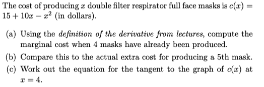 The cost of producing a double filter respirator full face masks is c(x) =
15+ 10x a² (in dollars).
(a) Using the definition of the derivative from lectures, compute the
marginal cost when 4 masks have already been produced.
(b) Compare this to the actual extra cost for producing a 5th mask.
(c) Work out the equation for the tangent to the graph of c() at
x = 4.