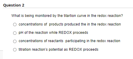 Quèstion 2
What is being monitored by the titartion curve in the redox reaction?
concentrations of products produced the in the redox reaction
O pH of the reaction while REDOX proceeds
concentrations of reactants participating in the redox reaction
titration reaction's potential as REDOX proceeds
